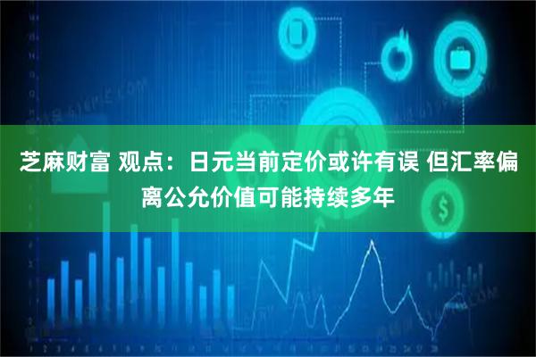 芝麻财富 观点:日元当前定价或许有误 但汇率偏离公允价值可能持续多年
