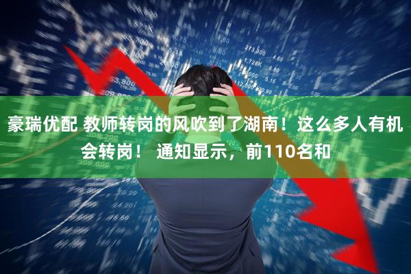 豪瑞优配 教师转岗的风吹到了湖南！这么多人有机会转岗！ 通知显示，前110名和