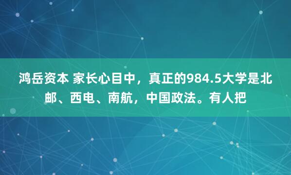 鸿岳资本 家长心目中，真正的984.5大学是北邮、西电、南航，中国政法。有人把