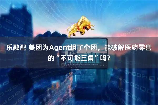 乐融配 美团为Agent组了个团，能破解医药零售的“不可能三角”吗？