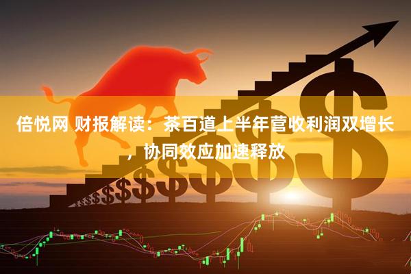 倍悦网 财报解读：茶百道上半年营收利润双增长，协同效应加速释放