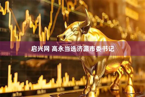 启兴网 高永当选济源市委书记