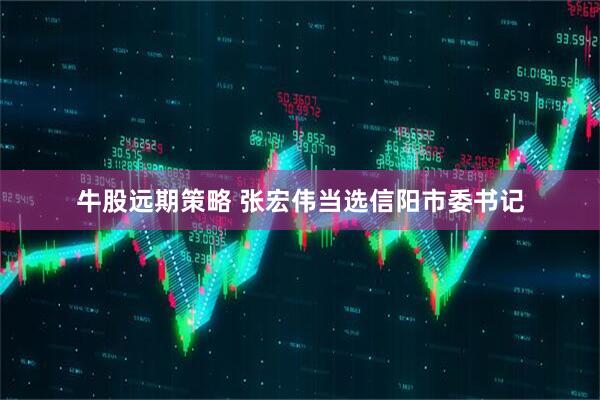 牛股远期策略 张宏伟当选信阳市委书记