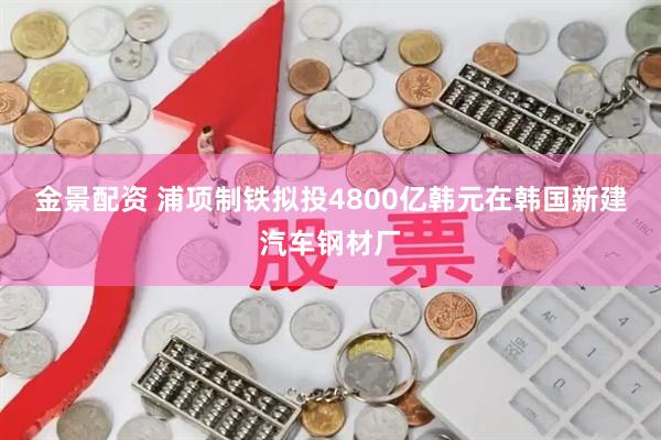 金景配资 浦项制铁拟投4800亿韩元在韩国新建汽车钢材厂